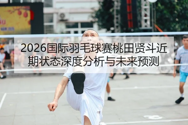 2026国际羽毛球赛桃田贤斗近期状态深度分析与未来预测